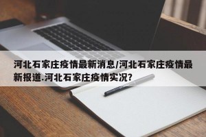 河北石家庄疫情最新消息/河北石家庄疫情最新报道.河北石家庄疫情实况？