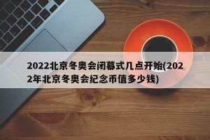 2022北京冬奥会闭幕式几点开始(2022年北京冬奥会纪念币值多少钱)