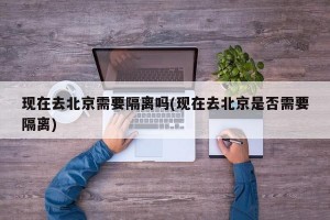 现在去北京需要隔离吗(现在去北京是否需要隔离)