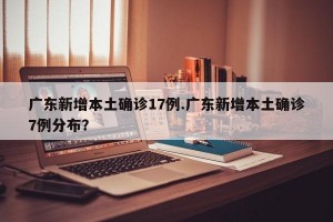 广东新增本土确诊17例.广东新增本土确诊7例分布？