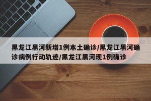 黑龙江黑河新增1例本土确诊/黑龙江黑河确诊病例行动轨迹/黑龙江黑河现1例确诊