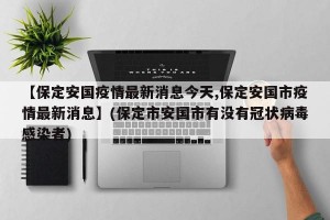 【保定安国疫情最新消息今天,保定安国市疫情最新消息】(保定市安国市有没有冠状病毒感染者)