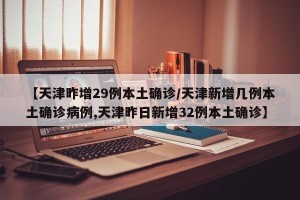 【天津昨增29例本土确诊/天津新增几例本土确诊病例,天津昨日新增32例本土确诊】