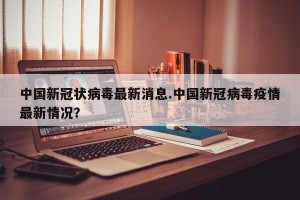 中国新冠状病毒最新消息.中国新冠病毒疫情最新情况？