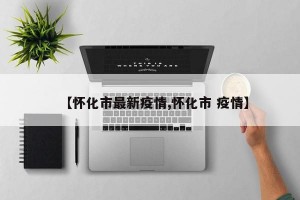 【怀化市最新疫情,怀化市 疫情】