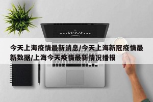今天上海疫情最新消息/今天上海新冠疫情最新数据/上海今天疫情最新情况播报