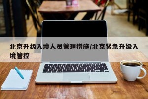 北京升级入境人员管理措施/北京紧急升级入境管控