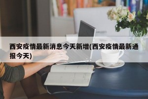 西安疫情最新消息今天新增(西安疫情最新通报今天)