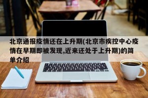 北京通报疫情还在上升期(北京市疾控中心疫情在早期即被发现,近来还处于上升期)的简单介绍