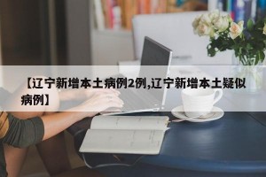 【辽宁新增本土病例2例,辽宁新增本土疑似病例】