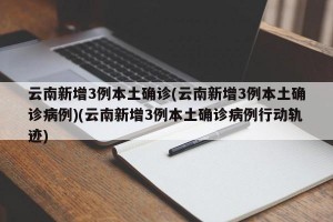 云南新增3例本土确诊(云南新增3例本土确诊病例)(云南新增3例本土确诊病例行动轨迹)