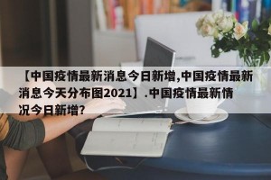 【中国疫情最新消息今日新增,中国疫情最新消息今天分布图2021】.中国疫情最新情况今日新增？
