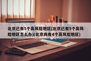 北京已有5个高风险地区(北京已有5个高风险地区怎么办)(北京尚有4个高风险地区)