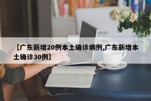【广东新增20例本土确诊病例,广东新增本土确诊30例】