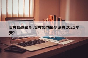 吉林疫情最新.吉林疫情最新消息2021今天？