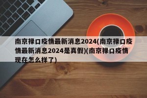 南京禄口疫情最新消息2024(南京禄口疫情最新消息2024是真假)(南京禄口疫情现在怎么样了)