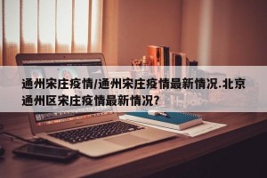 通州宋庄疫情/通州宋庄疫情最新情况.北京通州区宋庄疫情最新情况？