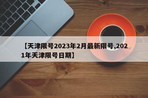 【天津限号2023年2月最新限号,2021年天津限号日期】
