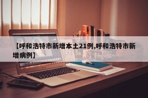 【呼和浩特市新增本土21例,呼和浩特市新增病例】