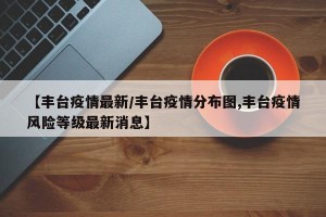 【丰台疫情最新/丰台疫情分布图,丰台疫情风险等级最新消息】