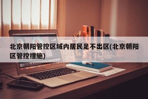 北京朝阳管控区域内居民足不出区(北京朝阳区管控措施)