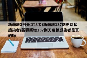 新疆增3例无症状者/新疆增137例无症状感染者/新疆新增137例无症状感染者是真的吗