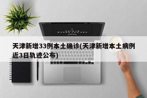 天津新增33例本土确诊(天津新增本土病例近3日轨迹公布)