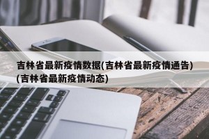 吉林省最新疫情数据(吉林省最新疫情通告)(吉林省最新疫情动态)