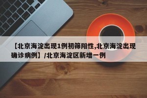 【北京海淀出现1例初筛阳性,北京海淀出现确诊病例】/北京海淀区新增一例