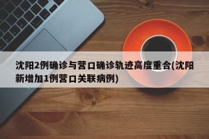 沈阳2例确诊与营口确诊轨迹高度重合(沈阳新增加1例营口关联病例)