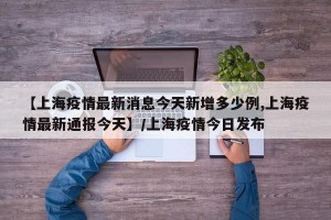 【上海疫情最新消息今天新增多少例,上海疫情最新通报今天】/上海疫情今日发布