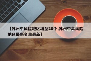 【苏州中风险地区增至20个,苏州中高风险地区最新名单最新】