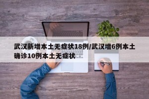 武汉新增本土无症状18例/武汉增6例本土确诊10例本土无症状