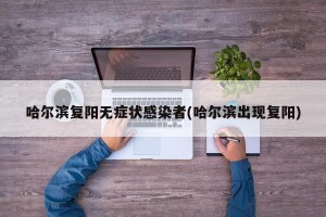 哈尔滨复阳无症状感染者(哈尔滨出现复阳)