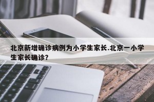 北京新增确诊病例为小学生家长.北京一小学生家长确诊？