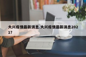 大兴疫情最新消息.大兴疫情最新消息2021？