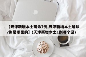 【天津新增本土确诊7例,天津新增本土确诊7例是哪里的】(天津新增本土1例哪个区)