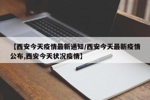 【西安今天疫情最新通知/西安今天最新疫情公布,西安今天状况疫情】