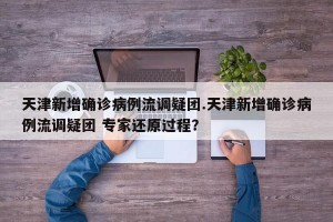 天津新增确诊病例流调疑团.天津新增确诊病例流调疑团 专家还原过程？