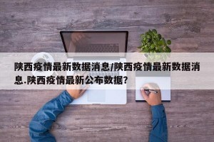 陕西疫情最新数据消息/陕西疫情最新数据消息.陕西疫情最新公布数据？