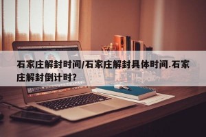 石家庄解封时间/石家庄解封具体时间.石家庄解封倒计时？