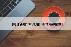 【喀什新增137例,喀什新增确诊病例】