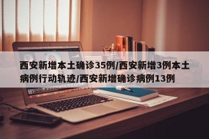 西安新增本土确诊35例/西安新增3例本土病例行动轨迹/西安新增确诊病例13例