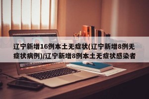 辽宁新增16例本土无症状(辽宁新增8例无症状病例)/辽宁新增8例本土无症状感染者