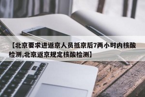 【北京要求进返京人员抵京后7两小时内核酸检测,北京返京规定核酸检测】