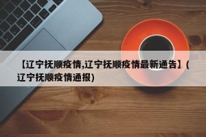 【辽宁抚顺疫情,辽宁抚顺疫情最新通告】(辽宁抚顺疫情通报)