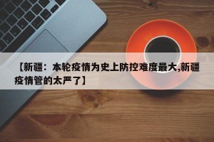 【新疆：本轮疫情为史上防控难度最大,新疆疫情管的太严了】