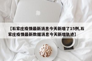 【石家庄疫情最新消息今天新增了15例,石家庄疫情最新数据消息今天新增轨迹】