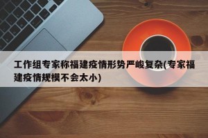 工作组专家称福建疫情形势严峻复杂(专家福建疫情规模不会太小)