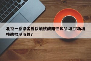 北京一感染者曾接触核酸阳性食品.北京新增核酸检测阳性？